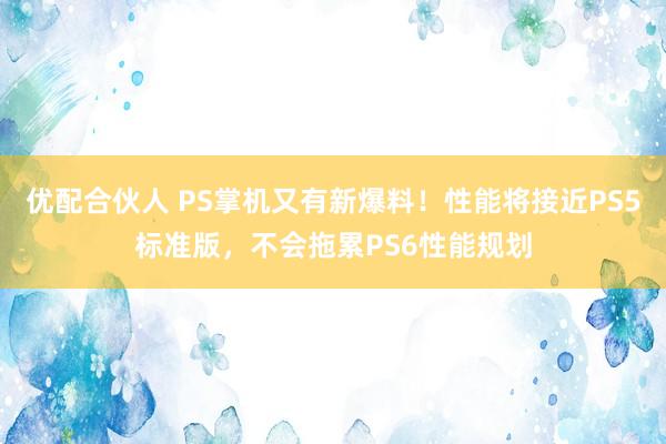 优配合伙人 PS掌机又有新爆料！性能将接近PS5标准版，不会拖累PS6性能规划
