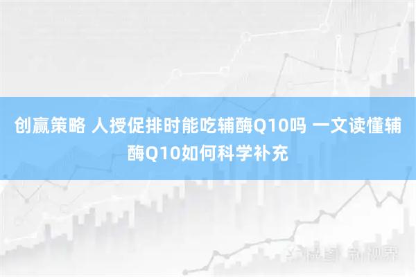 创赢策略 人授促排时能吃辅酶Q10吗 一文读懂辅酶Q10如何科学补充