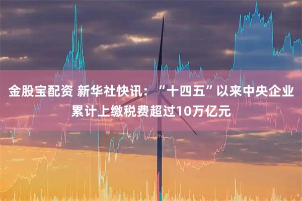 金股宝配资 新华社快讯：“十四五”以来中央企业累计上缴税费超过10万亿元
