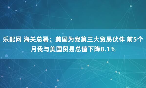 乐配网 海关总署：美国为我第三大贸易伙伴 前5个月我与美国贸易总值下降8.1%