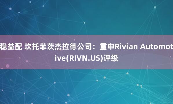 稳益配 坎托菲茨杰拉德公司：重申Rivian Automotive(RIVN.US)评级
