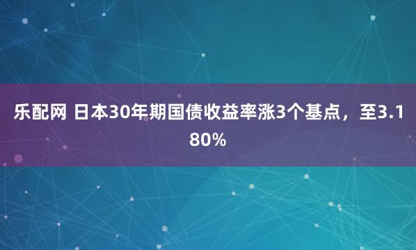 乐配网 日本30年期国债收益率涨3个基点，至3.180%