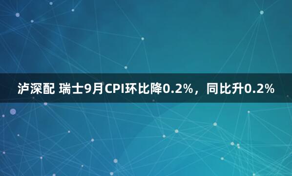泸深配 瑞士9月CPI环比降0.2%，同比升0.2%