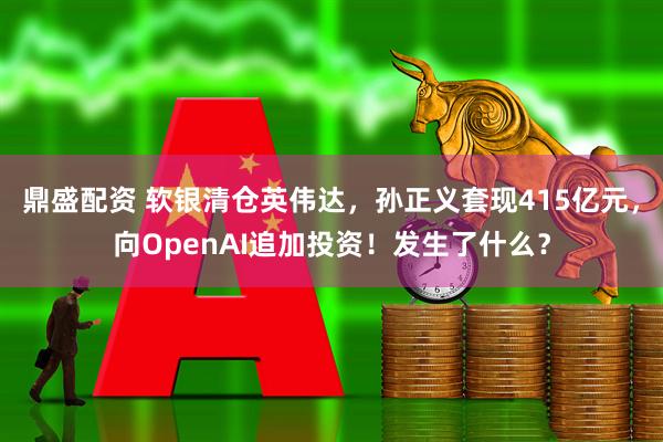 鼎盛配资 软银清仓英伟达，孙正义套现415亿元，向OpenAI追加投资！发生了什么？