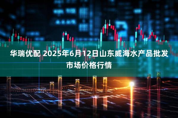 华瑞优配 2025年6月12日山东威海水产品批发市场价格行情