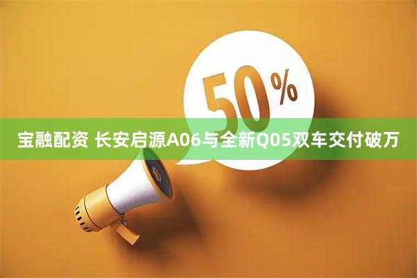 宝融配资 长安启源A06与全新Q05双车交付破万
