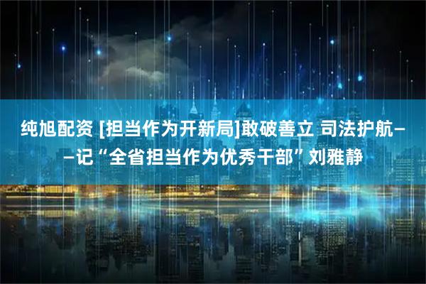 纯旭配资 [担当作为开新局]敢破善立 司法护航——记“全省担当作为优秀干部”刘雅静