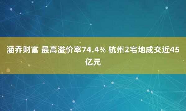 涵乔财富 最高溢价率74.4% 杭州2宅地成交近45亿元