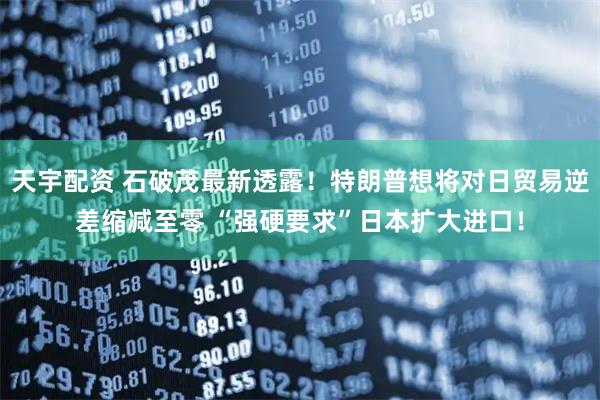 天宇配资 石破茂最新透露！特朗普想将对日贸易逆差缩减至零 “强硬要求”日本扩大进口！
