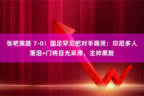 张吧策路 7-0！国足罕见把对手踢哭：印尼多人落泪+门将目光呆滞，主帅黑脸