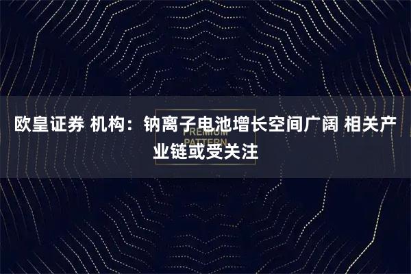 欧皇证券 机构：钠离子电池增长空间广阔 相关产业链或受关注
