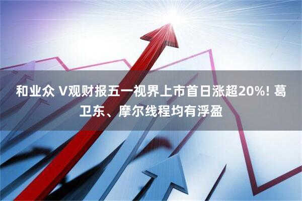 和业众 V观财报五一视界上市首日涨超20%! 葛卫东、摩尔线程均有浮盈