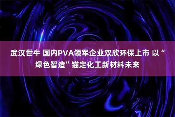 武汉世牛 国内PVA领军企业双欣环保上市 以“绿色智造”锚定化工新材料未来