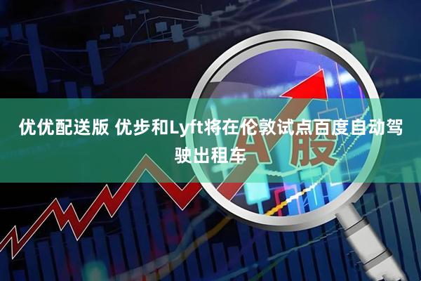 优优配送版 优步和Lyft将在伦敦试点百度自动驾驶出租车