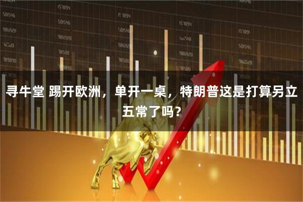寻牛堂 踢开欧洲，单开一桌，特朗普这是打算另立五常了吗？