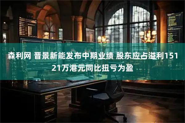 森利网 晋景新能发布中期业绩 股东应占溢利15121万港元同比扭亏为盈