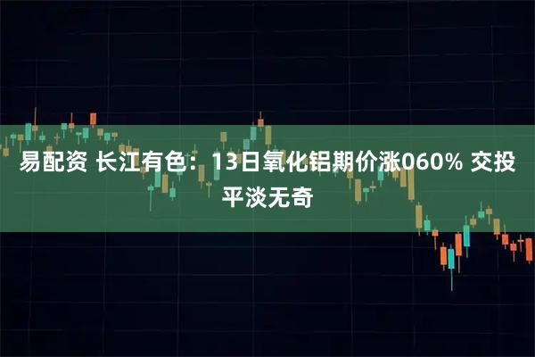 易配资 长江有色：13日氧化铝期价涨060% 交投平淡无奇