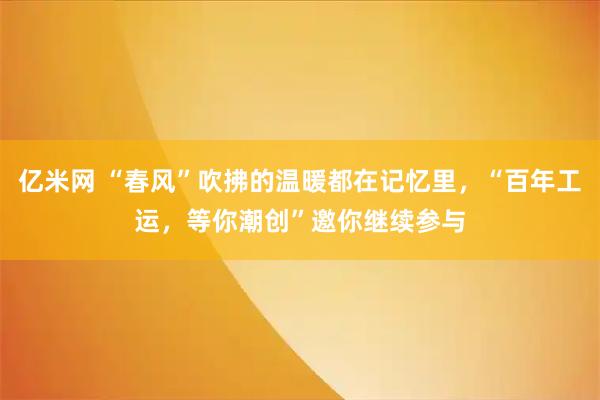 亿米网 “春风”吹拂的温暖都在记忆里，“百年工运，等你潮创”邀你继续参与