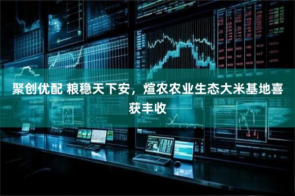 聚创优配 粮稳天下安，煊农农业生态大米基地喜获丰收