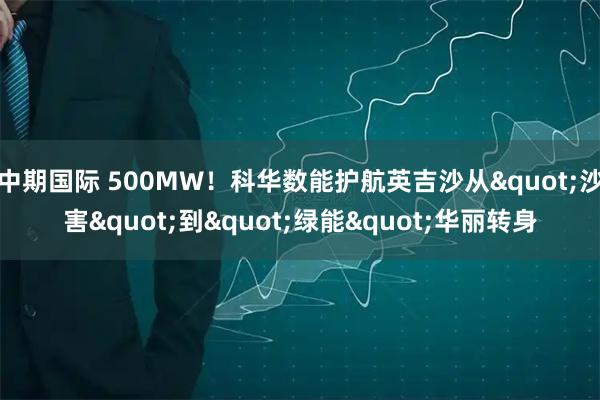 中期国际 500MW！科华数能护航英吉沙从"沙害"到"绿能"华丽转身