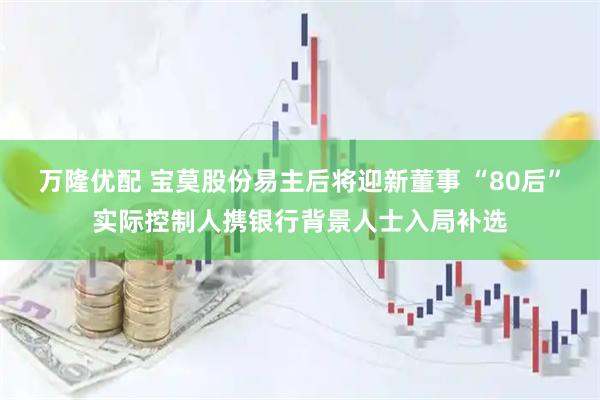万隆优配 宝莫股份易主后将迎新董事 “80后”实际控制人携银行背景人士入局补选