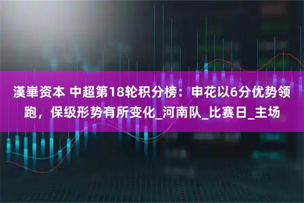 漢崋资本 中超第18轮积分榜：申花以6分优势领跑，保级形势有所变化_河南队_比赛日_主场