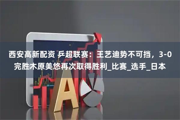 西安高新配资 乒超联赛：王艺迪势不可挡，3-0完胜木原美悠再次取得胜利_比赛_选手_日本